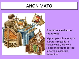 ANONIMATO



       El carácter anónimo de
       sus autores:
       Al principio, sobre todo, la
       literatura surge de la
       colectividad y luego va
       siendo modificada por los
       juglares o quienes la
       transmiten.
 