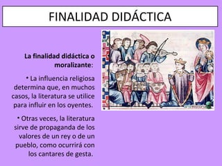FINALIDAD DIDÁCTICA

    La finalidad didáctica o
               moralizante:
     • La influencia religiosa
 determina que, en muchos
casos, la literatura se utilice
 para influir en los oyentes.
 • Otras veces, la literatura
sirve de propaganda de los
  valores de un rey o de un
pueblo, como ocurrirá con
     los cantares de gesta.
 