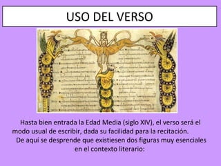 USO DEL VERSO




  Hasta bien entrada la Edad Media (siglo XIV), el verso será el
modo usual de escribir, dada su facilidad para la recitación.
 De aquí se desprende que existiesen dos figuras muy esenciales
                    en el contexto literario:
 