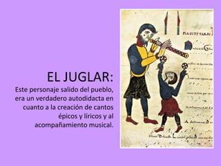 EL JUGLAR:
Este personaje salido del pueblo,
era un verdadero autodidacta en
   cuanto a la creación de cantos
               épicos y líricos y al
      acompañamiento musical.
 