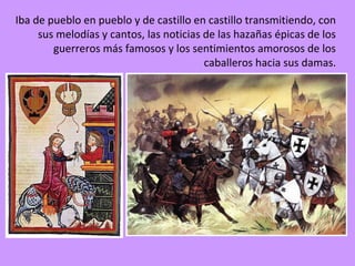 Iba de pueblo en pueblo y de castillo en castillo transmitiendo, con
     sus melodías y cantos, las noticias de las hazañas épicas de los
        guerreros más famosos y los sentimientos amorosos de los
                                         caballeros hacia sus damas.
 