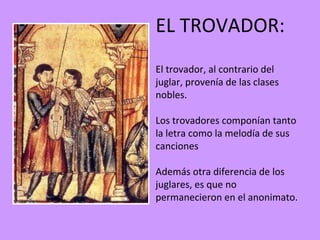 EL TROVADOR:
El trovador, al contrario del
juglar, provenía de las clases
nobles.

Los trovadores componían tanto
la letra como la melodía de sus
canciones

Además otra diferencia de los
juglares, es que no
permanecieron en el anonimato.
 