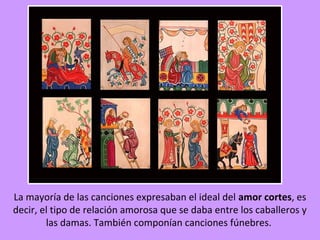La mayoría de las canciones expresaban el ideal del amor cortes, es
decir, el tipo de relación amorosa que se daba entre los caballeros y
        las damas. También componían canciones fúnebres.
 