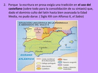2. Porque la escritura en prosa exigía una tradición en el uso del
   castellano (sobre todo para la consolidación de su sintaxis) que,
   dado el dominio culto del latín hasta bien avanzada la Edad
   Media, no pudo darse. ( Siglo XIII con Alfonso X, el Sabio)
 