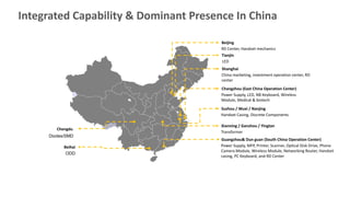 Integrated Capability & Dominant Presence In China
Beijing
RD Center, Handset mechanics
Tianjin
LED
Changzhou (East China Operation Center)
Power Supply, LED, NB Keyboard, Wireless
Module, Medical & biotech
Suzhou / Wuxi / Nanjing
Handset Casing, Discrete Components
Shanghai
China marketing, investment operation center, RD
center
Xianning / Ganzhou / Yingtan
Transformer
Guangzhou& Dun guan (South China Operation Center)
Power Supply, MFP, Printer, Scanner, Optical Disk Drive, Phone
Camera Module, Wireless Module, Networking Router, Handset
casing, PC Keyboard, and RD Center
Chengdu
Diodes/SMD
Beihai
ODD
 