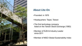 • Founded: in 1975
• Headquarters: Taipei, Taiwan
• The first technology company
listed on the Taiwan Stock Exchange (1983)
• Member of DJSI & Industry Leader
since 2011
• Member of MSCI Global Sustainability Index
About Lite-On
 