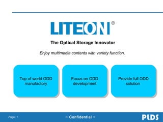 The Optical Storage Innovator
Enjoy multimedia contents with variety function.

Top of world ODD
Top of world ODD
manufactory
manufactory

Page: 1

Focus on ODD
Focus on ODD
development
development

~ Confidential ~

Provide full ODD
Provide full ODD
solution
solution

 