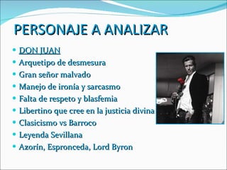 PERSONAJE A ANALIZAR DON JUAN Arquetipo de desmesura Gran señor malvado Manejo de ironía y sarcasmo Falta de respeto y blasfemia Libertino que cree en la justicia divina Clasicismo vs Barroco Leyenda Sevillana Azorín, Espronceda, Lord Byron 