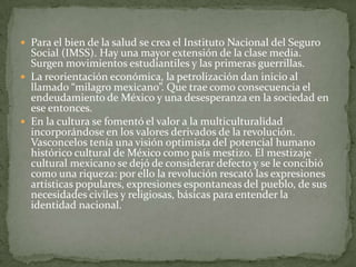  Para el bien de la salud se crea el Instituto Nacional del Seguro
  Social (IMSS). Hay una mayor extensión de la clase media.
  Surgen movimientos estudiantiles y las primeras guerrillas.
 La reorientación económica, la petrolización dan inicio al
  llamado “milagro mexicano”. Que trae como consecuencia el
  endeudamiento de México y una desesperanza en la sociedad en
  ese entonces.
 En la cultura se fomentó el valor a la multiculturalidad
  incorporándose en los valores derivados de la revolución.
  Vasconcelos tenía una visión optimista del potencial humano
  histórico cultural de México como país mestizo. El mestizaje
  cultural mexicano se dejó de considerar defecto y se le concibió
  como una riqueza: por ello la revolución rescató las expresiones
  artísticas populares, expresiones espontaneas del pueblo, de sus
  necesidades civiles y religiosas, básicas para entender la
  identidad nacional.
 