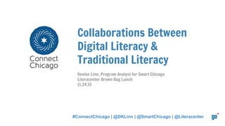 Collaborations Between
Digital Literacy &
Traditional Literacy
Denise Linn, Program Analyst for Smart Chicago
Literacenter Brown Bag Lunch
11.24.15
#ConnectChicago | @DKLinn | @SmartChicago | @Literacenter
 