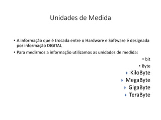 Unidades de Medida
• A informação que é trocada entre o Hardware e Software é designada
por informação DIGITAL
• Para medirmos a informação utilizamos as unidades de medida:
• bit
• Byte
 KiloByte
 MegaByte
 GigaByte
 TeraByte
 