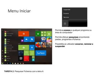 Menu Iniciar
Permite o acesso a qualquer programa ou
área do computador
Permite efetuar pesquisas encontrando
pastas, programas e ficheiros
Possibilita ao utilizador encerrar, reiniciar e
suspender
TAREFA 2: Pesquisar Ficheiros com a letra A
 