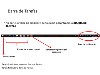 Barra de Tarefas
• Na parte inferior do ambiente de trabalho encontramos a BARRA DE
TAREFAS
Botão Iniciar
Ícones de acesso rápido Janelas/Programas em
execução
Área de notificação
Tarefa 3: Adicionar ícones na Barra de Tarefas
Tarefa 4: Ocultar a Barra de Tarefas
 