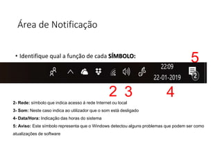 Área de Notificação
• Identifique qual a função de cada SÍMBOLO:
2 3 4
5
2- Rede: símbolo que indica acesso á rede Internet ou local
3- Som: Neste caso indica ao utilizador que o som está desligado
4- Data/Hora: Indicação das horas do sistema
5: Aviso: Este símbolo representa que o Windows detectou alguns problemas que podem ser como
atualizações de software
 