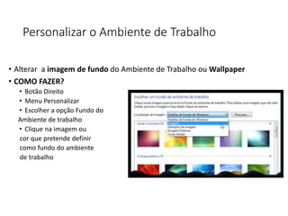 Personalizar o Ambiente de Trabalho
• Alterar a imagem de fundo do Ambiente de Trabalho ou Wallpaper
• COMO FAZER?
• Botão Direito
• Menu Personalizar
• Escolher a opção Fundo do
Ambiente de trabalho
• Clique na imagem ou
cor que pretende definir
como fundo do ambiente
de trabalho
 