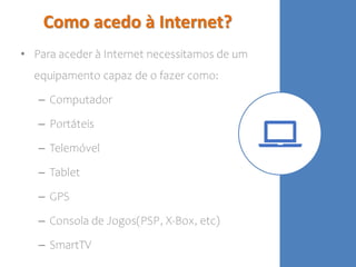 Como acedo à Internet?
• Para aceder à Internet necessitamos de um
equipamento capaz de o fazer como:
– Computador
– Portáteis
– Telemóvel
– Tablet
– GPS
– Consola de Jogos(PSP, X-Box, etc)
– SmartTV
 
