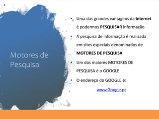 Motores de
Pesquisa
• Uma das grandes vantagens da Internet
é podermos PESQUISAR informação
• A pesquisa de informação é realizada
em sites especiais denominados de
MOTORES DE PESQUISA
• Um dos maiores MOTORES DE
PESQUISA é o GOOGLE
• O endereço do GOOGLE é:
www.Google.pt
 