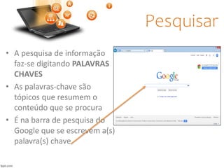 Pesquisar
• A pesquisa de informação
faz-se digitando PALAVRAS
CHAVES
• As palavras-chave são
tópicos que resumem o
conteúdo que se procura
• É na barra de pesquisa do
Google que se escrevem a(s)
palavra(s) chave
 