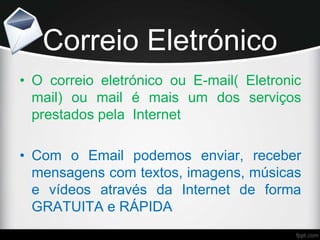 Correio Eletrónico
• O correio eletrónico ou E-mail( Eletronic
mail) ou mail é mais um dos serviços
prestados pela Internet
• Com o Email podemos enviar, receber
mensagens com textos, imagens, músicas
e vídeos através da Internet de forma
GRATUITA e RÁPIDA
 