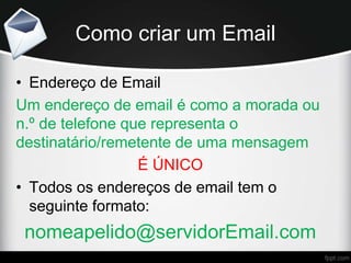 Como criar um Email
• Endereço de Email
Um endereço de email é como a morada ou
n.º de telefone que representa o
destinatário/remetente de uma mensagem
É ÚNICO
• Todos os endereços de email tem o
seguinte formato:
nomeapelido@servidorEmail.com
 