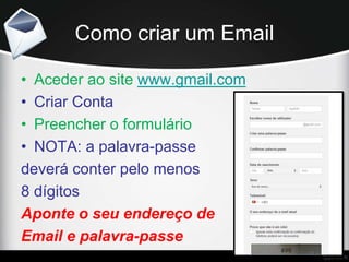 Como criar um Email
• Aceder ao site www.gmail.com
• Criar Conta
• Preencher o formulário
• NOTA: a palavra-passe
deverá conter pelo menos
8 dígitos
Aponte o seu endereço de
Email e palavra-passe
 