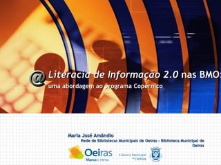 Maria José Amândio Rede de Bibliotecas Municipais de Oeiras - Biblioteca Municipal de Oeiras Literacia de Informação 2.0  nas BMO: uma abordagem ao programa Copérnico 