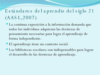 Estándares del aprendiz del siglo 21 (AASL,2007) La continua exposición a la información demanda que todos los individuos adquieran las destrezas de pensamiento necesarias para logra el aprendizaje de forma independiente. El aprendizaje tiene un contexto social. Las bibliotecas escolares son indispensables para lograr el desarrollo de las destrezas de aprendizaje. 