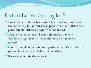 Estándares del siglo 21 Los estándares describren como los estudiantes utilizan los recursos y las herramientas para investigar, utilizar el pensamiento crítico y adquirir conocimiento. Llegan a conclusiones, hacen inferencias y toman decisiones  aplicando el conocimiento a situaciones nuevas. Comparten el conocimiento y participan de forma ética y productiva en una sociedad democrática. Busca el crecimiento personal. 