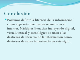 Conclusión Podemos definir la literacia de la información como algo más que buscar recursos en el internet. Múltiples literacias incluyendo digital, visual, textual y tecnológico se unen a las destrezas de literacia de la información como destrezas de suma importancia en este siglo. 