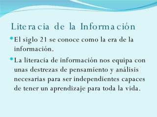 Literacia de la Información El siglo 21 se conoce como la era de la información. La literacia de información nos equipa con unas destrezas de pensamiento y análisis necesarias para ser independientes capaces de tener un aprendizaje para toda la vida. 