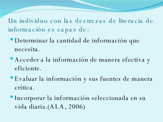 Un individuo con las destrezas de literacia de información es capaz de: Determinar la cantidad de información que necesita. Acceder a la información de manera efectiva y eficiente. Evaluar la información y sus fuentes de manera crítica. Incorporar la información seleccionada en su vida diaria.(ALA, 2006) 