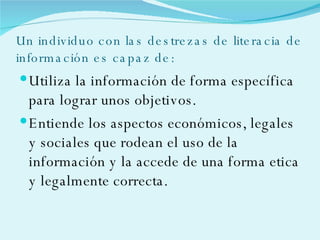 Un individuo con las destrezas de literacia de información es capaz de: Utiliza la información de forma específica para lograr unos objetivos. Entiende los aspectos económicos, legales y sociales que rodean el uso de la información y la accede de una forma etica y legalmente correcta. 