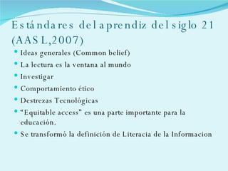 Estándares del aprendiz del siglo 21 (AASL,2007) Ideas generales (Common belief) La lectura es la ventana al mundo  Investigar  Comportamiento ético Destrezas Tecnológicas “ Equitable access” es una parte importante para la educación. Se transformó la definición de Literacia de la Informacion 