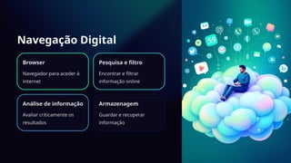 Navegação Digital
Browser
Navegador para aceder à
internet
Pesquisa e filtro
Encontrar e filtrar
informação online
Análise de informação
Avaliar criticamente os
resultados
Armazenagem
Guardar e recuperar
informação
 