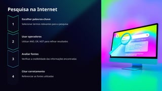 Pesquisa na Internet
Escolher palavras-chave
Selecionar termos relevantes para a pesquisa
Usar operadores
Utilizar AND, OR, NOT para refinar resultados
Avaliar fontes
Verificar a credibilidade das informações encontradas
Citar corretamente
Referenciar as fontes utilizadas
 
