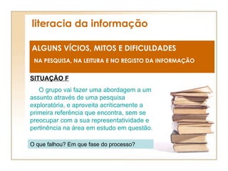 literacia da informação ALGUNS VÍCIOS, MITOS E DIFICULDADES NA PESQUISA, NA LEITURA E NO REGISTO DA INFORMAÇÃO SITUAÇÃO F O grupo vai fazer uma abordagem a um assunto através de uma pesquisa exploratória, e aproveita acriticamente a primeira referência que encontra, sem se preocupar com a sua representatividade e pertinência na área em estudo em questão. O que falhou? Em que fase do processo? 
