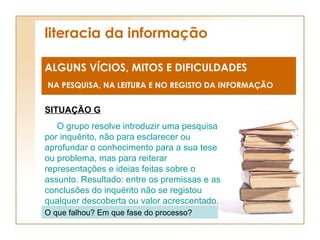 literacia da informação ALGUNS VÍCIOS, MITOS E DIFICULDADES NA PESQUISA, NA LEITURA E NO REGISTO DA INFORMAÇÃO SITUAÇÃO G O grupo resolve introduzir uma pesquisa por inquérito, não para esclarecer ou aprofundar o conhecimento para a sua tese ou problema, mas para reiterar representações e ideias feitas sobre o assunto. Resultado: entre os premissas e as conclusões do inquérito não se registou qualquer descoberta ou valor acrescentado. O que falhou? Em que fase do processo? 