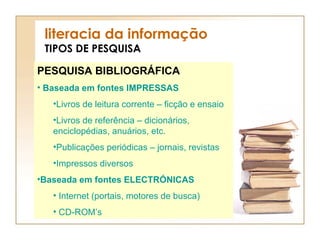 literacia da informação TIPOS DE PESQUISA PESQUISA BIBLIOGRÁFICA Baseada em fontes IMPRESSAS Livros de leitura corrente – ficção e ensaio  Livros de referência – dicionários, enciclopédias, anuários, etc. Publicações periódicas – jornais, revistas Impressos diversos Baseada em fontes ELECTRÓNICAS Internet (portais, motores de busca) CD-ROM’s 