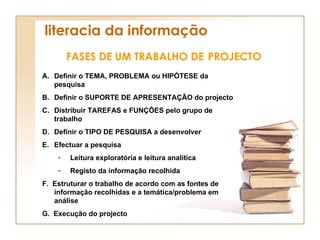 literacia da informação FASES DE UM TRABALHO DE   PROJECTO Definir o TEMA, PROBLEMA ou HIPÓTESE da pesquisa Definir o SUPORTE DE APRESENTAÇÃO do projecto Distribuir TAREFAS e FUNÇÕES pelo grupo de trabalho Definir o TIPO DE PESQUISA a desenvolver Efectuar a pesquisa Leitura exploratória e leitura analítica Registo da informação recolhida F.  Estruturar o trabalho de acordo com as fontes de informação recolhidas e a temática/problema em análise G.  Execução do projecto 