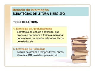 literacia da informação ESTRATÉGIAS DE LEITURA E REGISTO TIPOS DE LEITURA 4. Estratégia de Aprofundamento   Estratégia de estudo e reflexão, que procura o pormenor e treina a memória: documentos de estudo, relatórios, livros de estudo, etc 5. Estratégia de Recreação   Leitura de prazer e tempos livres: obras literárias, BD, revistas, poemas,  etc 