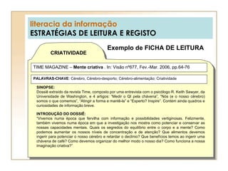 literacia da informação ESTRATÉGIAS DE LEITURA E REGISTO Exemplo de FICHA DE LEITURA CRIATIVIDADE TIME MAGAZINE –  Mente criativa  .  In: Visão nº677, Fev.-Mar. 2006, pp.64-76 SINOPSE: Dossiê extraído da revista Time, composto por uma entrevista com o psicólogo R. Keith Sawyer, da Universidade de Washington, e 4 artigos: “Medir o QI pela chávena”, “Nós (e o nosso cérebro) somos o que comemos”, “Atingir a forma e mantê-la” e “Esperto? Inspire”. Contém ainda quadros e curiosidades de informação breve. INTRODUÇÃO DO DOSSIÊ: “ Vivemos numa época que fervilha com informação e possibilidades vertiginosas. Felizmente, também vivemos numa época em que a investigação nos mostra como potenciar e conservar as nossas capacidades mentais. Quais os segredos do equilíbrio entre o corpo e a mente? Como podemos aumentar os nossos níveis de concentração e de atenção? Que alimentos devemos ingerir para potenciar o nosso cérebro e retardar o declínio? Que benefícios temos ao ingerir uma chávena de café? Como devemos organizar do melhor modo o nosso dia? Como funciona a nossa imaginação criativa?” PALAVRAS-CHAVE : Cérebro, Cérebro-desporto; Cérebro-alimentação; Criatividade 