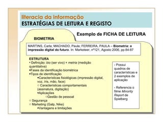 literacia da informação ESTRATÉGIAS DE LEITURA E REGISTO Exemplo de FICHA DE LEITURA BIOMETRIA MARTINS, Carla; MACHADO, Paula; FERREIRA, PAULA –  Biometria: a impressão digital do futuro . In: Marketeer, nº121, Agosto 2006, pp.84-87 ESTRUTURA Definição:  bio  (ser vivo) +  metria  (medição quantitativa) Fases da identificação biométrica Tipos de identificação Características fisiológicas (impressão digital, voz, íris, mão, face) Características comportamentais (assinatura, digitação) Aplicações Gestão de pessoal Segurança Marketing (Galp, Nike) Vantagens e limitações - Possui quadros de características e 2 exemplos de aplicação - Referencia o filme  Minority Report  de Spielberg 