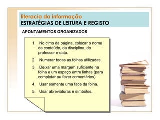 literacia da informação ESTRATÉGIAS DE LEITURA E REGISTO APONTAMENTOS ORGANIZADOS No cimo da página, colocar o nome do conteúdo, da disciplina, do professor e data. Numerar todas as folhas utilizadas. Deixar uma margem suficiente na folha e um espaço entre linhas (para completar ou fazer comentários). Usar somente uma face da folha. Usar abreviaturas e símbolos. 