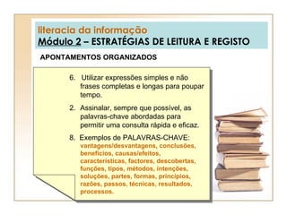 literacia da informação Módulo 2  – ESTRATÉGIAS DE LEITURA E REGISTO APONTAMENTOS ORGANIZADOS 6.  Utilizar expressões simples e não frases completas e longas para poupar tempo. Assinalar, sempre que possível, as palavras-chave abordadas para permitir uma consulta rápida e eficaz. 8.  Exemplos de PALAVRAS-CHAVE:  vantagens/desvantagens, conclusões, benefícios, causas/efeitos, características, factores, descobertas, funções, tipos, métodos, intenções, soluções, partes, formas, princípios, razões, passos, técnicas, resultados, processos. 