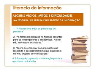 literacia da informação ALGUNS VÍCIOS, MITOS E DIFICULDADES NA PESQUISA, NA LEITURA E NO REGISTO DA INFORMAÇÃO 1. “A Net resolve todos os problemas de pesquisa.” 4. Informação capturada – informação pronta a reproduzir no trabalho 2. “As fontes de pesquisa na Net são assuntos para os investigadores e académicos. Na Net não interessam os autores.” 3. “Tenho de encontrar documentação que responda à questão/problema que equacionei no meu projecto de investigação.” 