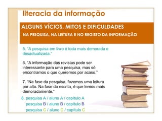 literacia da informação ALGUNS VÍCIOS, MITOS E DIFICULDADES NA PESQUISA, NA LEITURA E NO REGISTO DA INFORMAÇÃO 5. “A pesquisa em livro é toda mais demorada e desactualizada.” 8. pesquisa A / aluno A / capítulo A pesquisa  B  / aluno  B  / capítulo  B pesquisa  C  / aluno  C  / capítulo  C 6. “A informação das revistas pode ser interessante para uma pesquisa, mas só encontramos o que queremos por acaso.” 7. “Na fase da pesquisa, fazemos uma leitura por alto. Na fase da escrita, é que lemos mais demoradamente.” 