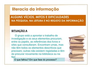 literacia da informação ALGUNS VÍCIOS, MITOS E DIFICULDADES NA PESQUISA, NA LEITURA E NO REGISTO DA INFORMAÇÃO SITUAÇÃO A O grupo está a aprontar o trabalho de investigação e os seus elementos procuram, entre os papéis, as referências dos livros e sites que consultaram. Encontram umas, mas não têm todos os elementos descritivos que precisam; outras não existem registadas e têm de procurar novamente na biblioteca ou na Net. O que falhou? Em que fase do processo? 