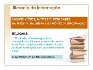 literacia da informação ALGUNS VÍCIOS, MITOS E DIFICULDADES NA PESQUISA, NA LEITURA E NO REGISTO DA INFORMAÇÃO SITUAÇÃO B O trabalho limita-se a guardar a informação recolhida e a reproduzi-la, sem a ler ou filtrar, na estrutura do trabalho. Acaba por fazer transcrições sem estar formalmente a citar. O que falhou? Em que fase do processo? 