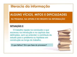 literacia da informação ALGUNS VÍCIOS, MITOS E DIFICULDADES NA PESQUISA, NA LEITURA E NO REGISTO DA INFORMAÇÃO SITUAÇÃO C O trabalho repete na conclusão o que escreveu na introdução e no capítulo das definições, sem se entender o contributo do estudo para o problema ou hipótese em construção ao longo do trabalho. O que falhou? Em que fase do processo? 