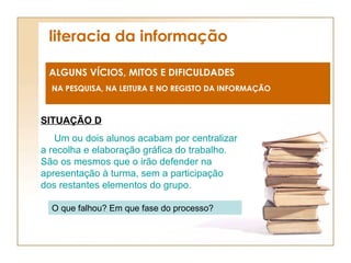 literacia da informação ALGUNS VÍCIOS, MITOS E DIFICULDADES NA PESQUISA, NA LEITURA E NO REGISTO DA INFORMAÇÃO SITUAÇÃO D Um ou dois alunos acabam por centralizar a recolha e elaboração gráfica do trabalho. São os mesmos que o irão defender na apresentação à turma, sem a participação dos restantes elementos do grupo. O que falhou? Em que fase do processo? 